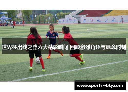 世界杯出线之路六大精彩瞬间 回顾激烈角逐与悬念时刻