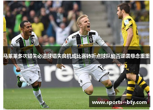 马莱莱多次错失必进球错失良机成比赛转折点球队能否逆袭悬念重重